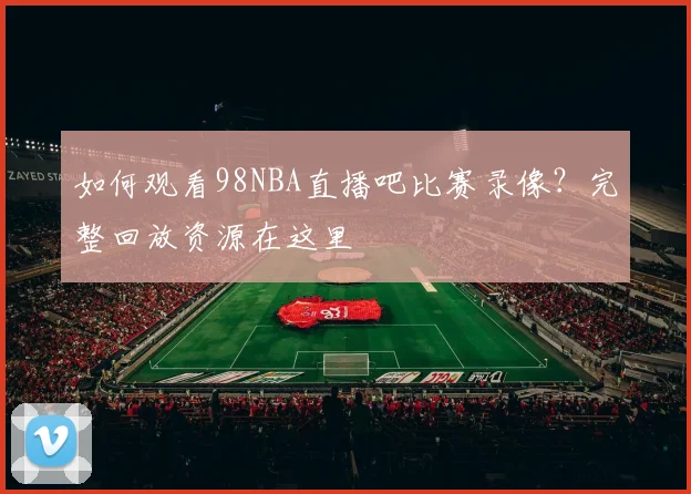 如何观看98NBA直播吧比赛录像？完整回放资源在这里