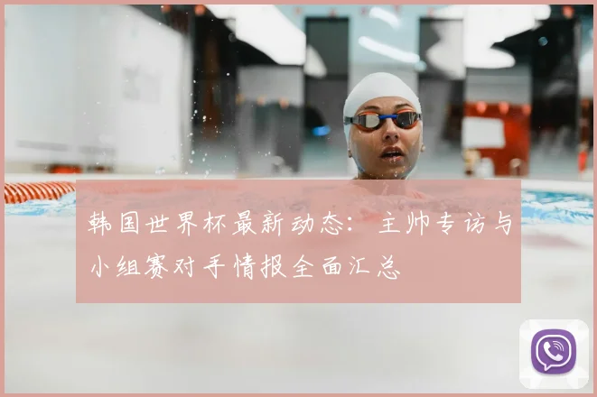 韩国世界杯最新动态：主帅专访与小组赛对手情报全面汇总