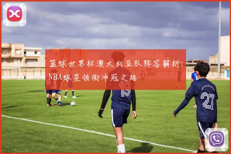 篮球世界杯澳大利亚队阵容解析：NBA球星领衔冲冠之路