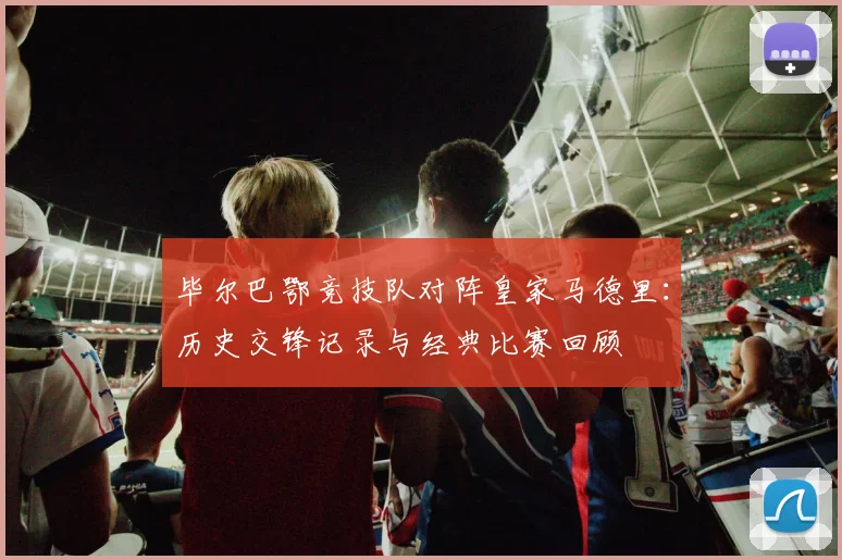 毕尔巴鄂竞技队对阵皇家马德里：历史交锋记录与经典比赛回顾