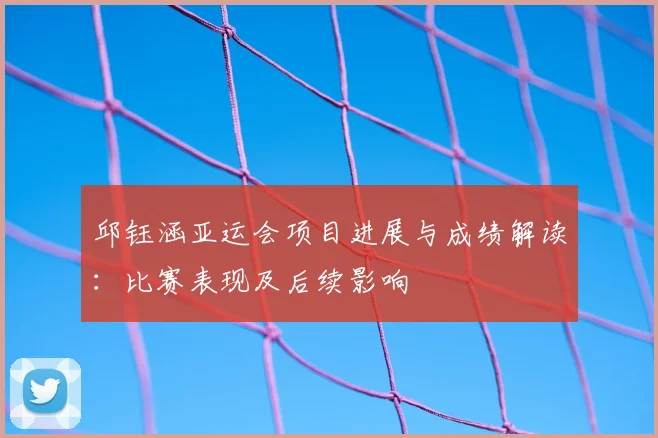 邱钰涵亚运会项目进展与成绩解读：比赛表现及后续影响