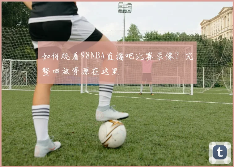 如何观看98NBA直播吧比赛录像？完整回放资源在这里