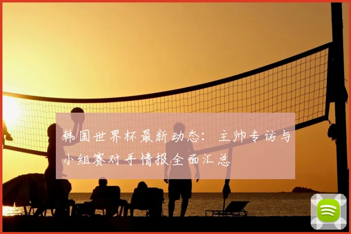 韩国世界杯最新动态：主帅专访与小组赛对手情报全面汇总