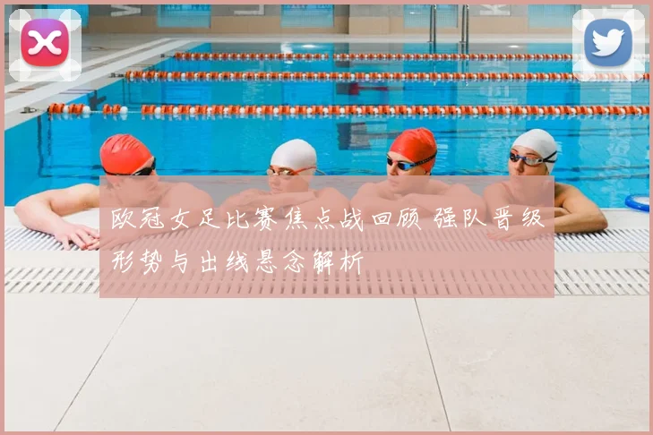 欧冠女足比赛焦点战回顾 强队晋级形势与出线悬念解析