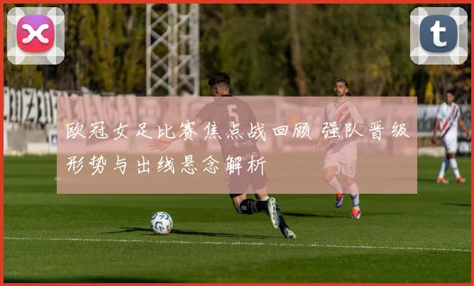 欧冠女足比赛焦点战回顾 强队晋级形势与出线悬念解析