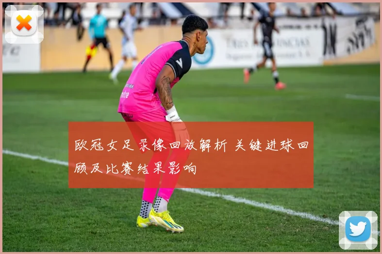 欧冠女足录像回放解析 关键进球回顾及比赛结果影响